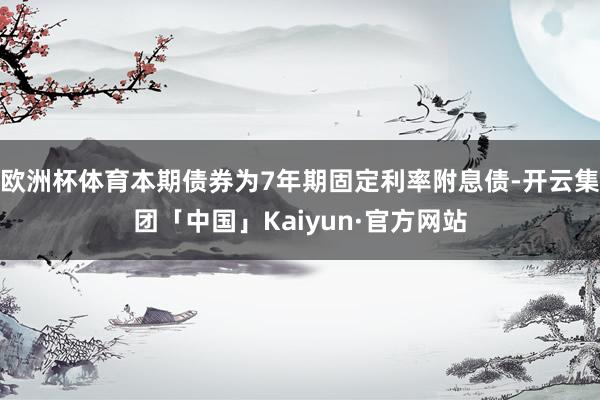 欧洲杯体育本期债券为7年期固定利率附息债-开云集团「中国」Kaiyun·官方网站