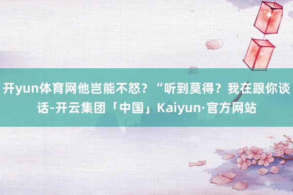 开yun体育网他岂能不怒？“听到莫得？我在跟你谈话-开云集团「中国」Kaiyun·官方网站