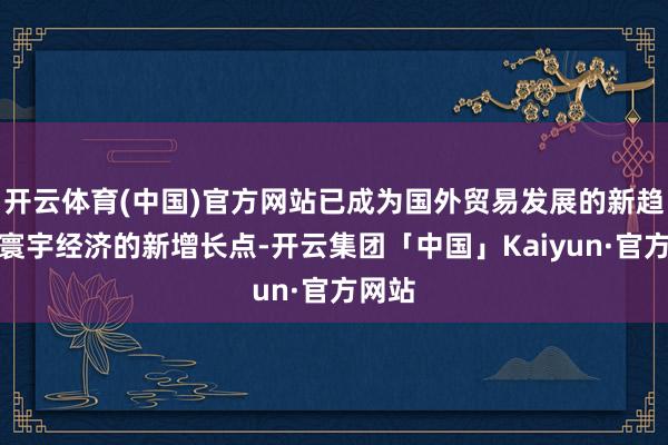 开云体育(中国)官方网站已成为国外贸易发展的新趋势和寰宇经济的新增长点-开云集团「中国」Kaiyun·官方网站