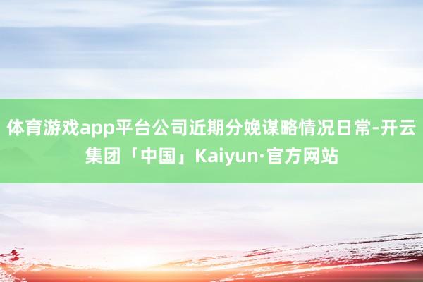 体育游戏app平台公司近期分娩谋略情况日常-开云集团「中国」Kaiyun·官方网站