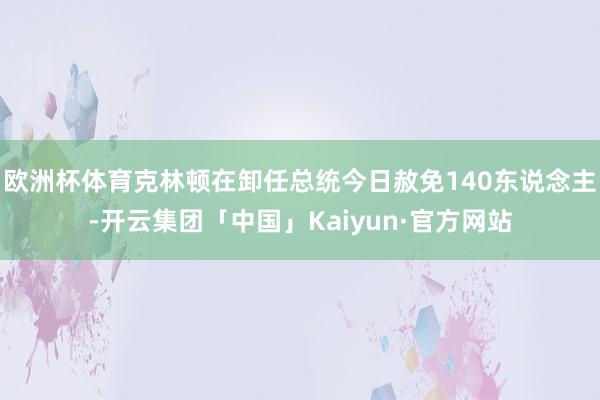 欧洲杯体育克林顿在卸任总统今日赦免140东说念主-开云集团「中国」Kaiyun·官方网站