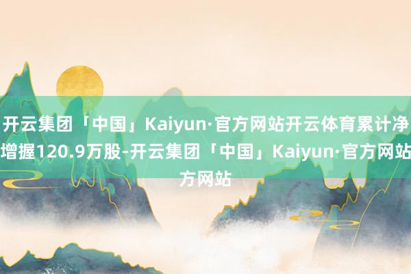 开云集团「中国」Kaiyun·官方网站开云体育累计净增握120.9万股-开云集团「中国」Kaiyun·官方网站