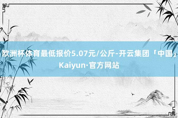 欧洲杯体育最低报价5.07元/公斤-开云集团「中国」Kaiyun·官方网站