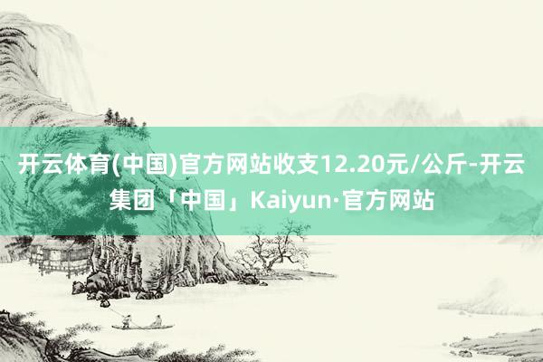 开云体育(中国)官方网站收支12.20元/公斤-开云集团「中国」Kaiyun·官方网站