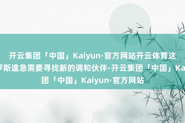 开云集团「中国」Kaiyun·官方网站开云体育这一切齐使得俄罗斯遑急需要寻找新的调和伙伴-开云集团「中国」Kaiyun·官方网站