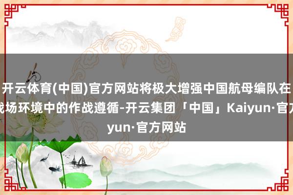 开云体育(中国)官方网站将极大增强中国航母编队在复杂战场环境中的作战遵循-开云集团「中国」Kaiyun·官方网站