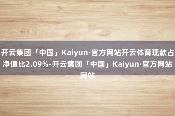 开云集团「中国」Kaiyun·官方网站开云体育现款占净值比2.09%-开云集团「中国」Kaiyun·官方网站