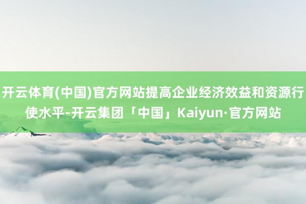 开云体育(中国)官方网站提高企业经济效益和资源行使水平-开云集团「中国」Kaiyun·官方网站