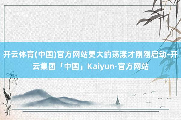 开云体育(中国)官方网站更大的荡漾才刚刚启动-开云集团「中国」Kaiyun·官方网站