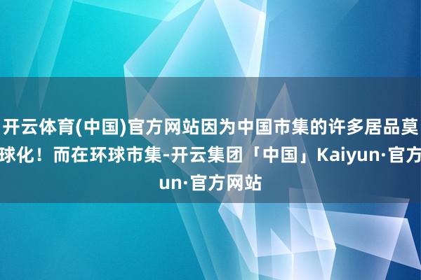 开云体育(中国)官方网站因为中国市集的许多居品莫得环球化！而在环球市集-开云集团「中国」Kaiyun·官方网站