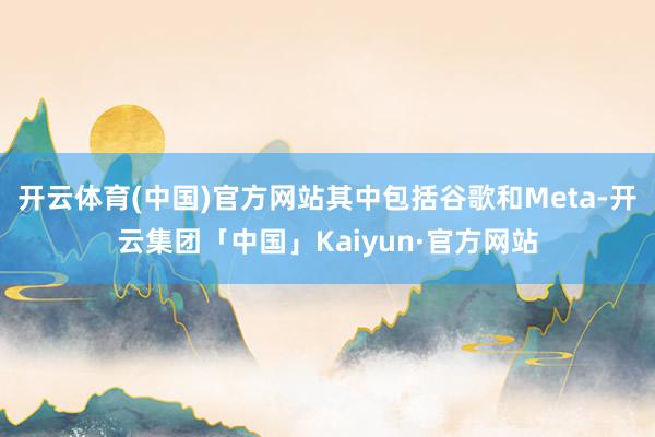 开云体育(中国)官方网站其中包括谷歌和Meta-开云集团「中国」Kaiyun·官方网站