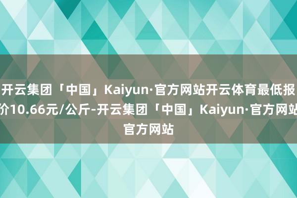 开云集团「中国」Kaiyun·官方网站开云体育最低报价10.66元/公斤-开云集团「中国」Kaiyun·官方网站