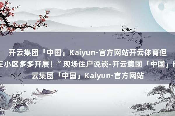 开云集团「中国」Kaiyun·官方网站开云体育但愿这种步履不错在小区多多开展！”现场住户说谈-开云集团「中国」Kaiyun·官方网站