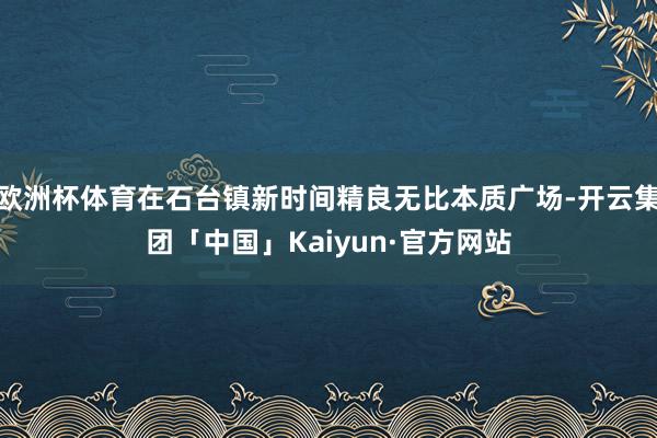 欧洲杯体育在石台镇新时间精良无比本质广场-开云集团「中国」Kaiyun·官方网站