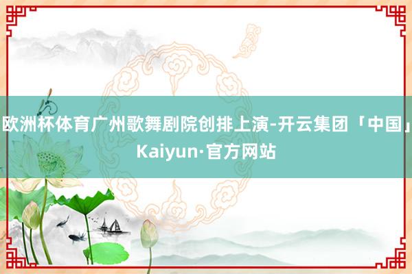 欧洲杯体育广州歌舞剧院创排上演-开云集团「中国」Kaiyun·官方网站