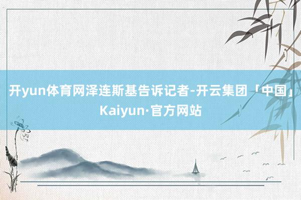 开yun体育网　　泽连斯基告诉记者-开云集团「中国」Kaiyun·官方网站