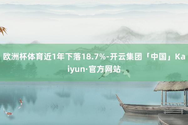 欧洲杯体育近1年下落18.7%-开云集团「中国」Kaiyun·官方网站