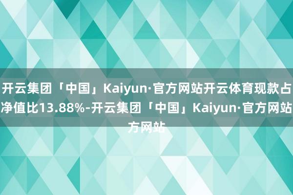 开云集团「中国」Kaiyun·官方网站开云体育现款占净值比13.88%-开云集团「中国」Kaiyun·官方网站