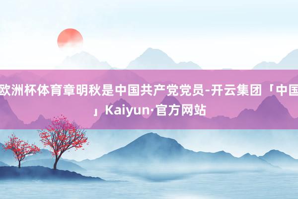 欧洲杯体育章明秋是中国共产党党员-开云集团「中国」Kaiyun·官方网站