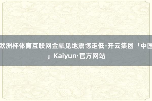 欧洲杯体育互联网金融见地震憾走低-开云集团「中国」Kaiyun·官方网站