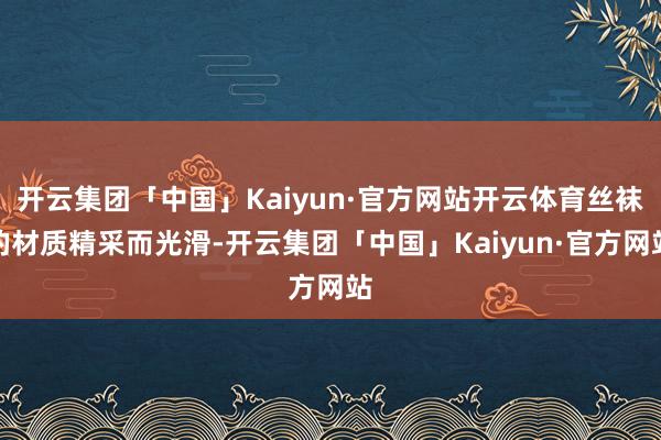 开云集团「中国」Kaiyun·官方网站开云体育丝袜的材质精采而光滑-开云集团「中国」Kaiyun·官方网站