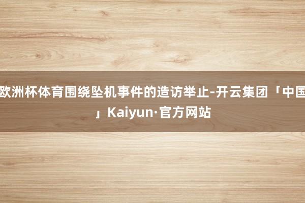 欧洲杯体育围绕坠机事件的造访举止-开云集团「中国」Kaiyun·官方网站