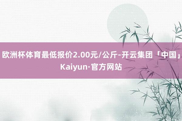 欧洲杯体育最低报价2.00元/公斤-开云集团「中国」Kaiyun·官方网站