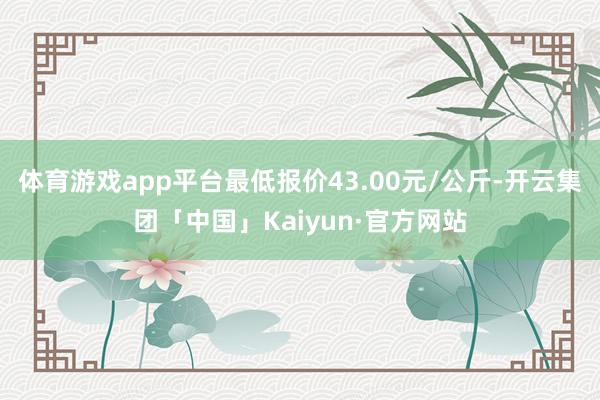 体育游戏app平台最低报价43.00元/公斤-开云集团「中国」Kaiyun·官方网站