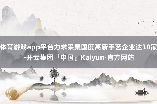 体育游戏app平台力求采集国度高新手艺企业达30家-开云集团「中国」Kaiyun·官方网站