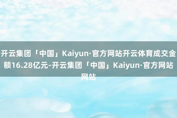 开云集团「中国」Kaiyun·官方网站开云体育成交金额16.28亿元-开云集团「中国」Kaiyun·官方网站