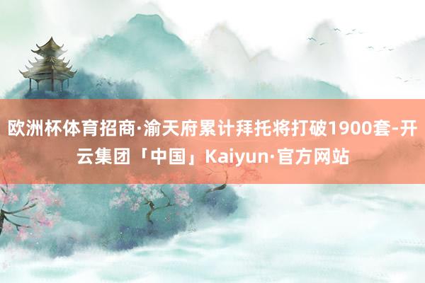 欧洲杯体育招商·渝天府累计拜托将打破1900套-开云集团「中国」Kaiyun·官方网站