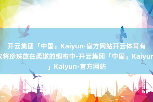 开云集团「中国」Kaiyun·官方网站开云体育有东谈主提议将珍珠放在柔嫩的绸布中-开云集团「中国」Kaiyun·官方网站