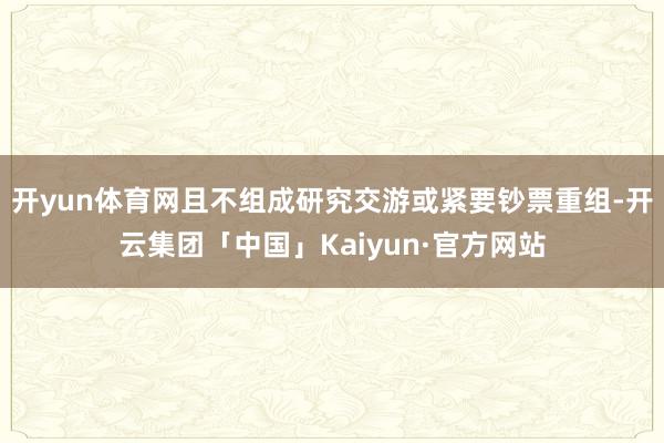 开yun体育网且不组成研究交游或紧要钞票重组-开云集团「中国」Kaiyun·官方网站