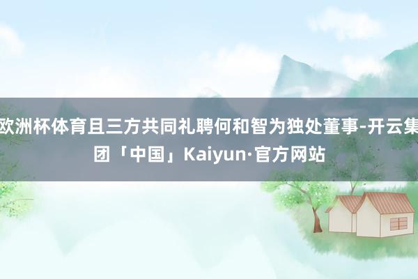 欧洲杯体育且三方共同礼聘何和智为独处董事-开云集团「中国」Kaiyun·官方网站