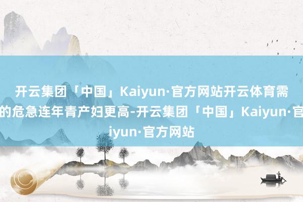 开云集团「中国」Kaiyun·官方网站开云体育需要面对的危急连年青产妇更高-开云集团「中国」Kaiyun·官方网站