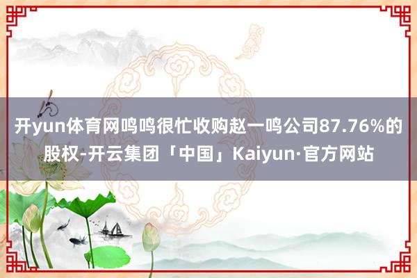 开yun体育网鸣鸣很忙收购赵一鸣公司87.76%的股权-开云集团「中国」Kaiyun·官方网站