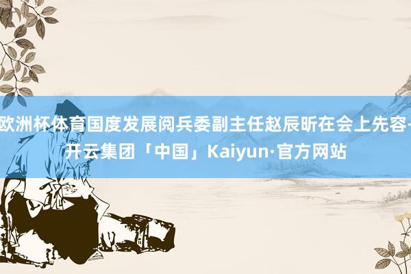 欧洲杯体育国度发展阅兵委副主任赵辰昕在会上先容-开云集团「中国」Kaiyun·官方网站