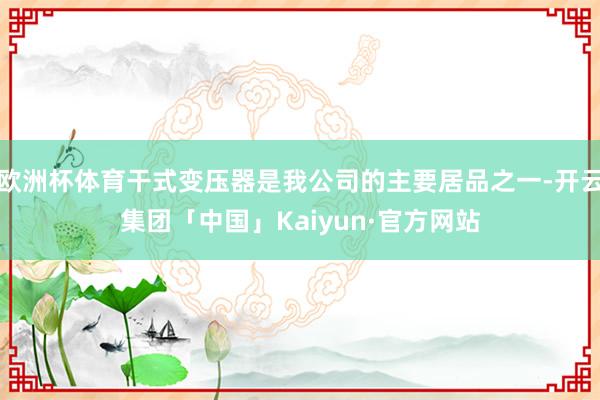 欧洲杯体育干式变压器是我公司的主要居品之一-开云集团「中国」Kaiyun·官方网站