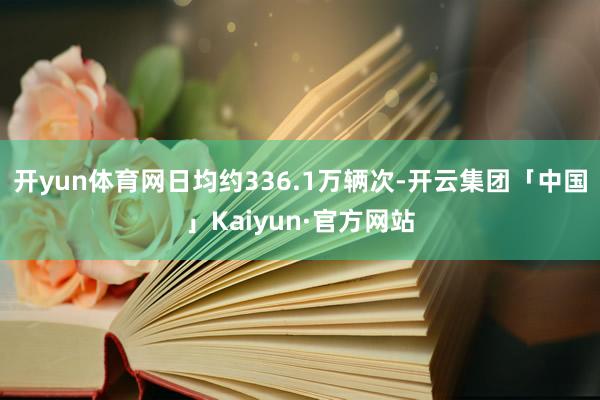 开yun体育网日均约336.1万辆次-开云集团「中国」Kaiyun·官方网站