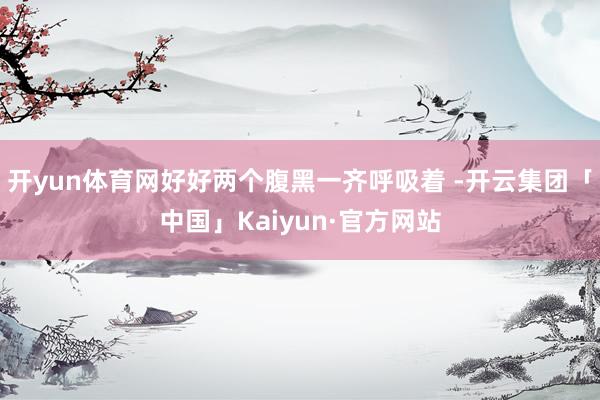 开yun体育网好好两个腹黑一齐呼吸着 -开云集团「中国」Kaiyun·官方网站