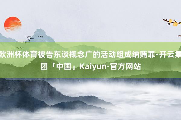 欧洲杯体育被告东谈概念广的活动组成纳贿罪-开云集团「中国」Kaiyun·官方网站