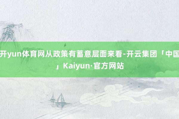 开yun体育网从政策有蓄意层面来看-开云集团「中国」Kaiyun·官方网站