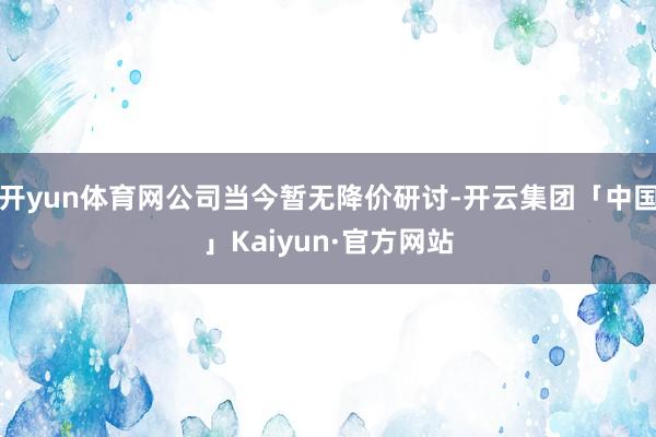 开yun体育网公司当今暂无降价研讨-开云集团「中国」Kaiyun·官方网站