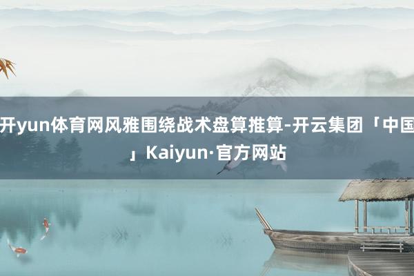 开yun体育网风雅围绕战术盘算推算-开云集团「中国」Kaiyun·官方网站