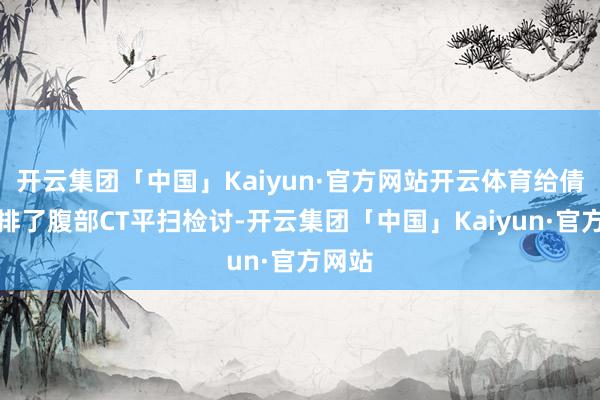 开云集团「中国」Kaiyun·官方网站开云体育给倩倩安排了腹部CT平扫检讨-开云集团「中国」Kaiyun·官方网站