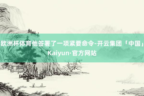 欧洲杯体育他签署了一项紧要命令-开云集团「中国」Kaiyun·官方网站