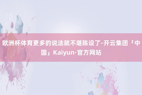 欧洲杯体育　　更多的说法就不堪陈设了-开云集团「中国」Kaiyun·官方网站