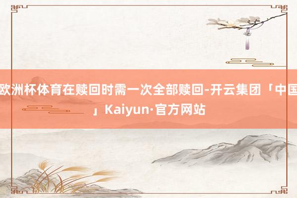 欧洲杯体育在赎回时需一次全部赎回-开云集团「中国」Kaiyun·官方网站