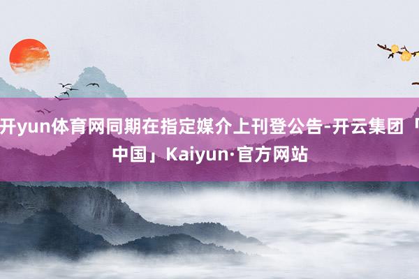 开yun体育网同期在指定媒介上刊登公告-开云集团「中国」Kaiyun·官方网站