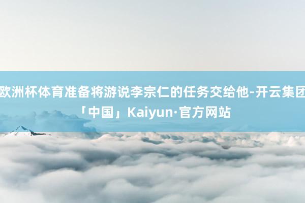 欧洲杯体育准备将游说李宗仁的任务交给他-开云集团「中国」Kaiyun·官方网站